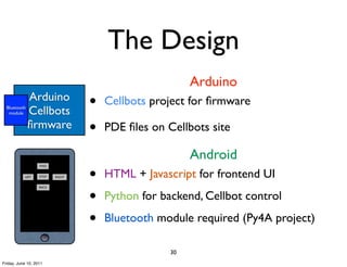 The Design
                                                        Arduino
  Bluetooth
   module
              Arduino
              Cellbots
                                  •   Cellbots project for ﬁrmware
              ﬁrmware             •   PDE ﬁles on Cellbots site

                                                        Android
                                  •
                   FWD


           LEFT    STOP   RIGHT       HTML + Javascript for frontend UI

                                  •
                   BACK


                                      Python for backend, Cellbot control

                                  •   Bluetooth module required (Py4A project)

                                                   30
Friday, June 10, 2011
 