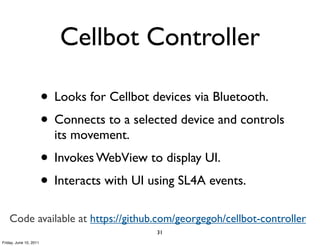 Cellbot Controller

                        • Looks for Cellbot devices via Bluetooth.
                        • Connects to a selected device and controls
                          its movement.
                        • Invokes WebView to display UI.
                        • Interacts with UI using SL4A events.
    Code available at https://github.com/georgegoh/cellbot-controller
                                             31
Friday, June 10, 2011
 