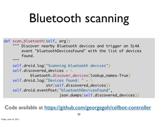 Bluetooth scanning
   def scan_bluetooth(self, arg):
       """ Discover nearby Bluetooth devices and trigger an SL4A
           event "bluetoothDevicesFound" with the list of devices
           found.
       """
       self.droid.log("Scanning bluetooth devices")
       self.discovered_devices = 
               bluetooth.discover_devices(lookup_names=True)
       self.droid.log("Devices found: " + 
                      str(self.discovered_devices))
       self.droid.eventPost("bluetoothDevicesFound",
                            json.dumps(self.discovered_devices))


    Code available at https://github.com/georgegoh/cellbot-controller
                                    33
Friday, June 10, 2011
 