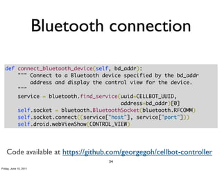 Bluetooth connection

   def connect_bluetooth_device(self, bd_addr):
       """ Connect to a Bluetooth device specified by the bd_addr
           address and display the control view for the device.
       """
       service = bluetooth.find_service(uuid=CELLBOT_UUID,
                                        address=bd_addr)[0]
       self.socket = bluetooth.BluetoothSocket(bluetooth.RFCOMM)
       self.socket.connect((service["host"], service["port"]))
       self.droid.webViewShow(CONTROL_VIEW)




    Code available at https://github.com/georgegoh/cellbot-controller
                                    34
Friday, June 10, 2011
 