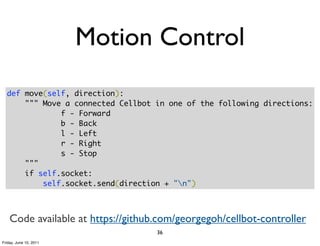 Motion Control
  def move(self, direction):
      """ Move a connected Cellbot in one of the following directions:
              f - Forward
              b - Back
              l - Left
              r - Right
              s - Stop
      """
      if self.socket:
          self.socket.send(direction + "n")



    Code available at https://github.com/georgegoh/cellbot-controller
                                    36
Friday, June 10, 2011
 