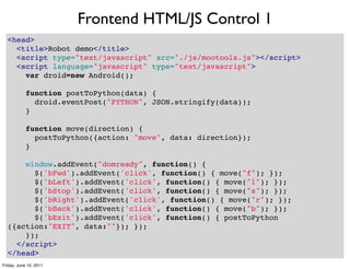 Frontend HTML/JS Control 1
  <head>
    <title>Robot demo</title>
    <script type="text/javascript" src="./js/mootools.js"></script>
    <script language="javascript" type="text/javascript">
      var droid=new Android();

      function postToPython(data) {
        droid.eventPost("PYTHON", JSON.stringify(data));
      }

      function move(direction) {
        postToPython({action: "move", data: direction});
      }

      window.addEvent("domready", function() {
        $('bFwd').addEvent('click', function() { move("f"); });
        $('bLeft').addEvent('click', function() { move("l"); });
        $('bStop').addEvent('click', function() { move("s"); });
        $('bRight').addEvent('click', function() { move("r"); });
        $('bBack').addEvent('click', function() { move("b"); });
        $('bExit').addEvent('click', function() { postToPython
  ({action:"EXIT", data:""}); });
      });
    </script>
  </head>                             37
Friday, June 10, 2011
 