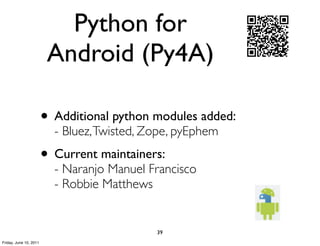 Python for
                         Android (Py4A)

                        • Additional python modules added:
                          - Bluez, Twisted, Zope, pyEphem
                        • Current maintainers:
                          - Naranjo Manuel Francisco
                          - Robbie Matthews


                                             39
Friday, June 10, 2011
 