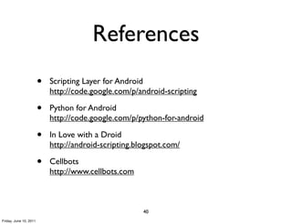 References
                        •   Scripting Layer for Android
                            http://code.google.com/p/android-scripting

                        •   Python for Android
                            http://code.google.com/p/python-for-android

                        •   In Love with a Droid
                            http://android-scripting.blogspot.com/

                        •   Cellbots
                            http://www.cellbots.com



                                                       40
Friday, June 10, 2011
 