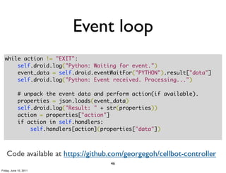 Event loop
  while action != "EXIT":
      self.droid.log("Python: Waiting for event.")
      event_data = self.droid.eventWaitFor("PYTHON").result["data"]
      self.droid.log("Python: Event received. Processing...")

            # unpack the event data and perform action(if available).
            properties = json.loads(event_data)
            self.droid.log("Result: " + str(properties))
            action = properties["action"]
            if action in self.handlers:
                self.handlers[action](properties["data"])



    Code available at https://github.com/georgegoh/cellbot-controller
                                         46
Friday, June 10, 2011
 