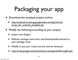 Packaging your app
           •       Download the template project archive
                 •      http://android-scripting.googlecode.com/hg/android/
                        script_for_android_template.zip

           •       Modify the following according to your project
                 •      Import into Eclipse

                 •      Refactor package name from com.dummy.fooforandroid to
                        your package name.

                 •      Modify or put your script into the res/raw directory.

                 •      http://code.google.com/p/android-scripting/wiki/SharingScripts

                                                   47
Friday, June 10, 2011
 