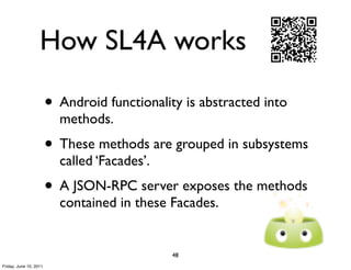How SL4A works

                        • Android functionality is abstracted into
                          methods.
                        • These methods are grouped in subsystems
                          called ‘Facades’.
                        • A JSON-RPC server exposes the methods
                          contained in these Facades.


                                              48
Friday, June 10, 2011
 