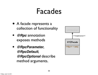Facades
                        • A facade represents a
                            collection of functionality    RPCReceiver


                        •   @Rpc annotation                        <<implements>>

                            exposes methods                XYZFacade

                        •   @RpcParameter,                <<Rpc>> + doIt()


                            @RpcDefault,
                            @RpcOptional describe
                            method arguments.

                                                50
Friday, June 10, 2011
 