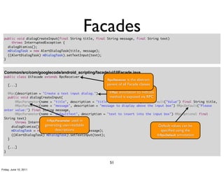 Facades
  public void dialogCreateInput(final String title, final String message, final String text)
      throws InterruptedException {
    dialogDismiss();
    mDialogTask = new AlertDialogTask(title, message);
    ((AlertDialogTask) mDialogTask).setTextInput(text);
  }



  Common/src/com/googlecode/android_scripting/facade/ui/UIFacade.java
  public class UiFacade extends RpcReceiver {
                                                          RpcReceiver   is the abstract
      [...]                                               parent of all Facade classes

    @Rpc(description = "Create a text input dialog.")      @Rpc annotation to indicate
    public void dialogCreateInput(                         method is exposed via RPC
        @RpcParameter(name = "title", description = "title of the input box") @RpcDefault("Value") final String title,
        @RpcParameter(name = "message", description = "message to display above the input box") @RpcDefault("Please
  enter value:") final String message,
        @RpcParameter(name = "defaultText", description = "text to insert into the input box") @RpcOptional final
  String text)
        throws InterruptedException { used in
                         @RpcParameter
      dialogDismiss(); generating user-readable                                         Default values can be
                              descriptions
      mDialogTask = new AlertDialogTask(title, message);                                 speciﬁed using the
      ((AlertDialogTask) mDialogTask).setTextInput(text);                              @RpcDefault annotation
    }

      [...]
  }


                                                           51
Friday, June 10, 2011
 
