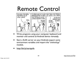 Remote Control


                        •   Write programs using your computer keyboard and
                            monitor and control an Android device remotely.
                        •   Start a SL4A server on your Android, export some
                            environment variables and import the “android.py”
                            module.
                        •   http://bit.ly/startpy4a


                                                      54                        http://xkcd.com/722/
Friday, June 10, 2011
 