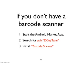 If you don’t have a
                         barcode scanner
                         1. Start the Android Market App.
                         2. Search for pub: “ZXing Team”
                         3. Install “Barcode Scanner”


                                          57
Friday, June 10, 2011
 