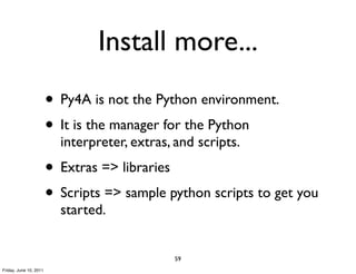 Install more...
                        • Py4A is not the Python environment.
                        • It is the manager for the Python
                          interpreter, extras, and scripts.
                        • Extras => libraries
                        • Scripts => sample python scripts to get you
                          started.


                                              59
Friday, June 10, 2011
 