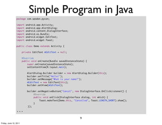 Simple Program in Java
                 package com.spodon.pycon;

                 import     android.app.Activity;
                 import     android.app.AlertDialog;
                 import     android.content.DialogInterface;
                 import     android.os.Bundle;
                 import     android.widget.EditText;
                 import     android.widget.Toast;

                 public class Demo extends Activity {
                 	
                     private EditText mEditText = null;
                 	
                     @Override
                     public void onCreate(Bundle savedInstanceState) {
                         super.onCreate(savedInstanceState);
                         setContentView(R.layout.main);

                            AlertDialog.Builder builder = new AlertDialog.Builder(this);
                            builder.setTitle("Hello!");
                            builder.setMessage("What is your name?");
                            mEditText = new EditText(this);
                            builder.setView(mEditText);

                             builder.setNegativeButton("Cancel", new DialogInterface.OnClickListener() {
                 	      	     	   @Override
                 	      	     	   public void onClick(DialogInterface dialog, int which) {
                 	      	     	   	   Toast.makeText(Demo.this, "Cancelled", Toast.LENGTH_SHORT).show();
                 	      	     	   }
                 	      	     });

                 ...
                                                                    9
Friday, June 10, 2011
 