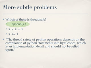 More subtle problems
✤   Which of these is threadsafe?
    ✤   L.append(x)
    ✤   x = x + 1
    ✤   x += 1
✤   “The thread safety of python operations depends on the
    compilation of python statements into byte-codes, which
    is an implementation detail and should not be relied
    upon.”
 