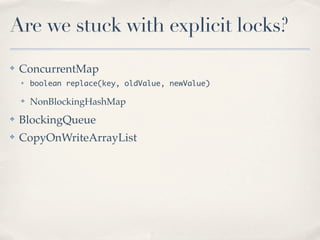 Are we stuck with explicit locks?
✤   ConcurrentMap
    ✤   boolean replace(key, oldValue, newValue)

    ✤   NonBlockingHashMap
✤   BlockingQueue
✤   CopyOnWriteArrayList
 