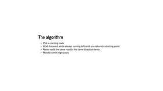 The algorithm
Pick a starting node
Walk forward, while always turning left until you return to starting point
Never walk the same road in the same direction twice
Handle some edge cases
 
