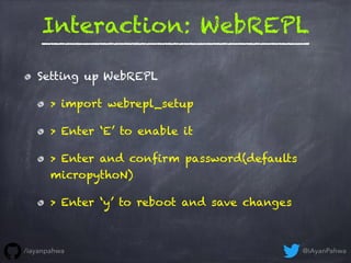 Interaction: WebREPL
Setting up WebREPL
> import webrepl_setup
> Enter ‘E’ to enable it
> Enter and confirm password(defaults
micropythoN)
> Enter ‘y’ to reboot and save changes
@iAyanPahwa/iayanpahwa
 
