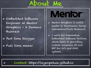 About Me
Embedded Software
Engineer at Mentor
Graphics - A Siemens
Business
Part time blogger
Full time maker
Mentor Graphics is world
leader in Electronics Design
Automation(Tools Business).
I work for Automotive
Embedded Software Division,
which deals in providing
custom solutions, OS and
BSP for IVI and ADAS
systems.
Contact: https://iayanpahwa.github.io
 
