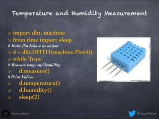 Temperature and Humidity Measurement
> import dht, machine
> from time import sleep
# Make Pin behave as output
> d = dht.DHT11(machine.Pin(4))
> while True:
# Measure temp and humidity
> d.measure()
# Print Values
> d.temperature()
> d.humidity()
> sleep(2)
@iAyanPahwa/iayanpahwa
 