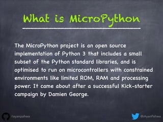 What is MicroPython
The MicroPython project is an open source
implementation of Python 3 that includes a small
subset of the Python standard libraries, and is
optimised to run on microcontrollers with constrained
environments like limited ROM, RAM and processing
power. It came about after a successful Kick-starter
campaign by Damien George.
@iAyanPahwa/iayanpahwa
 