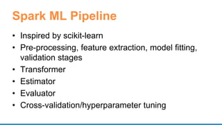 Spark ML Pipeline
• Inspired by scikit-learn
• Pre-processing, feature extraction, model fitting,
validation stages
• Transformer
• Estimator
• Evaluator
• Cross-validation/hyperparameter tuning
 