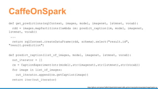 CaffeOnSpark
def get_predictions(sqlContext, images, model, imagenet, lstmnet, vocab):
rdd = images.mapPartitions(lambda im: predict_caption(im, model, imagenet,
lstmnet, vocab))
...
return sqlContext.createDataFrame(rdd, schema).select("result.id",
"result.prediction")
def predict_caption(list_of_images, model, imagenet, lstmnet, vocab):
out_iterator = []
ce = CaptionExperiment(str(model),str(imagenet),str(lstmnet),str(vocab))
for image in list_of_images:
out_iterator.append(ce.getCaption(image))
return iter(out_iterator)
https://github.com/yahoo/CaffeOnSpark/blob/master/caffe-grid/src/main/python/examples/ImageCaption.py
 