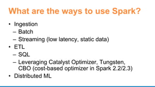 What are the ways to use Spark?
• Ingestion
– Batch
– Streaming (low latency, static data)
• ETL
– SQL
– Leveraging Catalyst Optimizer, Tungsten,
CBO (cost-based optimizer in Spark 2.2/2.3)
• Distributed ML
 