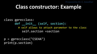 Class constructor: Example
class gprecclass:
def __init__ (self, section):
# self allows to attach parameter to the class
self.section =section
p = gprecclass("CSE4A")
print(p.section)
Prepared by Dr. C. Sreedhar
 