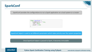 www.edureka.co/pyspark-certification-trainingPython Spark Certification Training using PySpark
SparkConf
SparkConf provides the configurations to run a Spark application on a local system or a cluster
SparkConf object is used to set different parameters which takes priority over the system properties
Once SparkConf object is passed to Spark, it becomes immutable
 