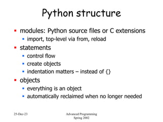 25-Dec-23 Advanced Programming
Spring 2002
Python structure
 modules: Python source files or C extensions
 import, top-level via from, reload
 statements
 control flow
 create objects
 indentation matters – instead of {}
 objects
 everything is an object
 automatically reclaimed when no longer needed
 