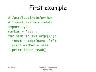 25-Dec-23 Advanced Programming
Spring 2002
First example
#!/usr/local/bin/python
# import systems module
import sys
marker = '::::::'
for name in sys.argv[1:]:
input = open(name, 'r')
print marker + name
print input.read()
 