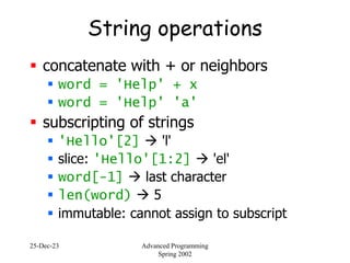 25-Dec-23 Advanced Programming
Spring 2002
String operations
 concatenate with + or neighbors
 word = 'Help' + x
 word = 'Help' 'a'
 subscripting of strings
 'Hello'[2]  'l'
 slice: 'Hello'[1:2]  'el'
 word[-1]  last character
 len(word)  5
 immutable: cannot assign to subscript
 