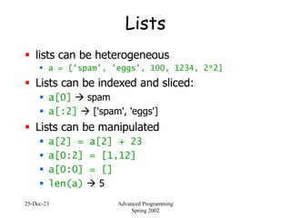 25-Dec-23 Advanced Programming
Spring 2002
Lists
 lists can be heterogeneous
 a = ['spam', 'eggs', 100, 1234, 2*2]
 Lists can be indexed and sliced:
 a[0]  spam
 a[:2]  ['spam', 'eggs']
 Lists can be manipulated
 a[2] = a[2] + 23
 a[0:2] = [1,12]
 a[0:0] = []
 len(a)  5
 