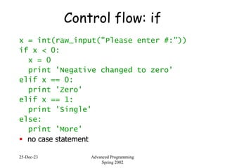 25-Dec-23 Advanced Programming
Spring 2002
Control flow: if
x = int(raw_input("Please enter #:"))
if x < 0:
x = 0
print 'Negative changed to zero'
elif x == 0:
print 'Zero'
elif x == 1:
print 'Single'
else:
print 'More'
 no case statement
 