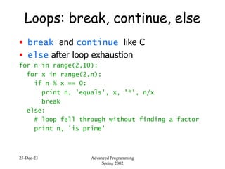 25-Dec-23 Advanced Programming
Spring 2002
Loops: break, continue, else
 break and continue like C
 else after loop exhaustion
for n in range(2,10):
for x in range(2,n):
if n % x == 0:
print n, 'equals', x, '*', n/x
break
else:
# loop fell through without finding a factor
print n, 'is prime'
 