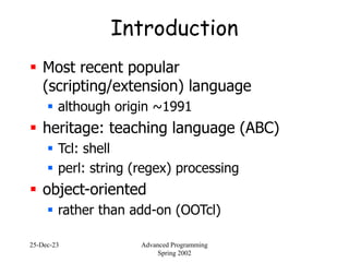 25-Dec-23 Advanced Programming
Spring 2002
Introduction
 Most recent popular
(scripting/extension) language
 although origin ~1991
 heritage: teaching language (ABC)
 Tcl: shell
 perl: string (regex) processing
 object-oriented
 rather than add-on (OOTcl)
 