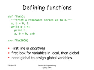 25-Dec-23 Advanced Programming
Spring 2002
Defining functions
def fib(n):
"""Print a Fibonacci series up to n."""
a, b = 0, 1
while b < n:
print b,
a, b = b, a+b
>>> fib(2000)
 First line is docstring
 first look for variables in local, then global
 need global to assign global variables
 