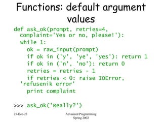 25-Dec-23 Advanced Programming
Spring 2002
Functions: default argument
values
def ask_ok(prompt, retries=4,
complaint='Yes or no, please!'):
while 1:
ok = raw_input(prompt)
if ok in ('y', 'ye', 'yes'): return 1
if ok in ('n', 'no'): return 0
retries = retries - 1
if retries < 0: raise IOError,
'refusenik error'
print complaint
>>> ask_ok('Really?')
 