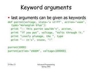 25-Dec-23 Advanced Programming
Spring 2002
Keyword arguments
 last arguments can be given as keywords
def parrot(voltage, state='a stiff', action='voom',
type='Norwegian blue'):
print "-- This parrot wouldn't", action,
print "if you put", voltage, "Volts through it."
print "Lovely plumage, the ", type
print "-- It's", state, "!"
parrot(1000)
parrot(action='VOOOM', voltage=100000)
 