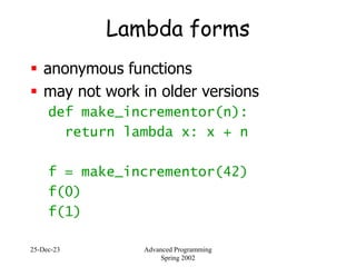 25-Dec-23 Advanced Programming
Spring 2002
Lambda forms
 anonymous functions
 may not work in older versions
def make_incrementor(n):
return lambda x: x + n
f = make_incrementor(42)
f(0)
f(1)
 