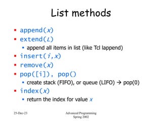 25-Dec-23 Advanced Programming
Spring 2002
List methods
 append(x)
 extend(L)
 append all items in list (like Tcl lappend)
 insert(i,x)
 remove(x)
 pop([i]), pop()
 create stack (FIFO), or queue (LIFO)  pop(0)
 index(x)
 return the index for value x
 