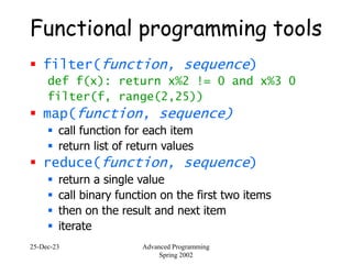 25-Dec-23 Advanced Programming
Spring 2002
Functional programming tools
 filter(function, sequence)
def f(x): return x%2 != 0 and x%3 0
filter(f, range(2,25))
 map(function, sequence)
 call function for each item
 return list of return values
 reduce(function, sequence)
 return a single value
 call binary function on the first two items
 then on the result and next item
 iterate
 