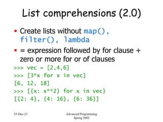 25-Dec-23 Advanced Programming
Spring 2002
List comprehensions (2.0)
 Create lists without map(),
filter(), lambda
 = expression followed by for clause +
zero or more for or of clauses
>>> vec = [2,4,6]
>>> [3*x for x in vec]
[6, 12, 18]
>>> [{x: x**2} for x in vec}
[{2: 4}, {4: 16}, {6: 36}]
 