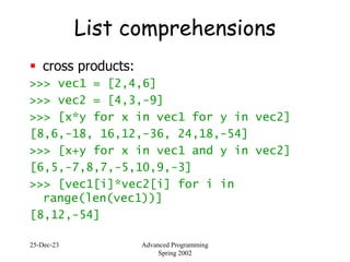25-Dec-23 Advanced Programming
Spring 2002
List comprehensions
 cross products:
>>> vec1 = [2,4,6]
>>> vec2 = [4,3,-9]
>>> [x*y for x in vec1 for y in vec2]
[8,6,-18, 16,12,-36, 24,18,-54]
>>> [x+y for x in vec1 and y in vec2]
[6,5,-7,8,7,-5,10,9,-3]
>>> [vec1[i]*vec2[i] for i in
range(len(vec1))]
[8,12,-54]
 