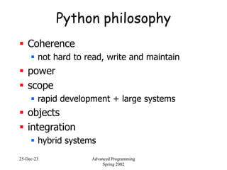 25-Dec-23 Advanced Programming
Spring 2002
Python philosophy
 Coherence
 not hard to read, write and maintain
 power
 scope
 rapid development + large systems
 objects
 integration
 hybrid systems
 