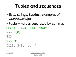 25-Dec-23 Advanced Programming
Spring 2002
Tuples and sequences
 lists, strings, tuples: examples of
sequence type
 tuple = values separated by commas
>>> t = 123, 543, 'bar'
>>> t[0]
123
>>> t
(123, 543, 'bar')
 