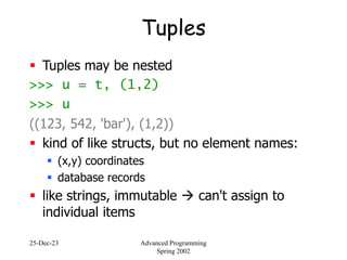 25-Dec-23 Advanced Programming
Spring 2002
Tuples
 Tuples may be nested
>>> u = t, (1,2)
>>> u
((123, 542, 'bar'), (1,2))
 kind of like structs, but no element names:
 (x,y) coordinates
 database records
 like strings, immutable  can't assign to
individual items
 