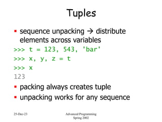 25-Dec-23 Advanced Programming
Spring 2002
Tuples
 sequence unpacking  distribute
elements across variables
>>> t = 123, 543, 'bar'
>>> x, y, z = t
>>> x
123
 packing always creates tuple
 unpacking works for any sequence
 