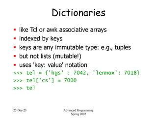 25-Dec-23 Advanced Programming
Spring 2002
Dictionaries
 like Tcl or awk associative arrays
 indexed by keys
 keys are any immutable type: e.g., tuples
 but not lists (mutable!)
 uses 'key: value' notation
>>> tel = {'hgs' : 7042, 'lennox': 7018}
>>> tel['cs'] = 7000
>>> tel
 