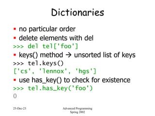 25-Dec-23 Advanced Programming
Spring 2002
Dictionaries
 no particular order
 delete elements with del
>>> del tel['foo']
 keys() method  unsorted list of keys
>>> tel.keys()
['cs', 'lennox', 'hgs']
 use has_key() to check for existence
>>> tel.has_key('foo')
0
 